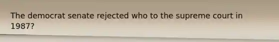 The democrat senate rejected who to the supreme court in 1987?