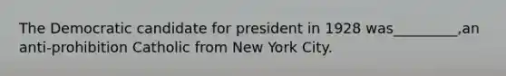 The Democratic candidate for president in 1928 was_________,an anti-prohibition Catholic from New York City.