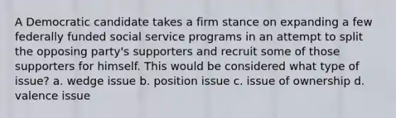 A Democratic candidate takes a firm stance on expanding a few federally funded social service programs in an attempt to split the opposing party's supporters and recruit some of those supporters for himself. This would be considered what type of issue? a. wedge issue b. position issue c. issue of ownership d. valence issue