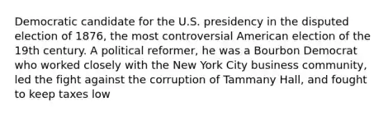 Democratic candidate for the U.S. presidency in the disputed election of 1876, the most controversial American election of the 19th century. A political reformer, he was a Bourbon Democrat who worked closely with the New York City business community, led the fight against the corruption of Tammany Hall, and fought to keep taxes low