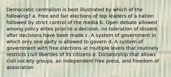 Democratic centralism is best illustrated by which of the following? a. Free and fair elections of top leaders of a nation followed by strict control of the media b. Open debate allowed among policy elites prior to a decision, no toleration of dissent after decisions have been made c. A system of government in which only one party is allowed to govern d. A system of government with free elections at multiple levels that routinely restricts civil liberties of its citizens e. Dictatorship that allows civil society groups, an independent free press, and freedom of association