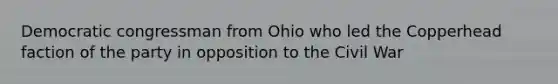 Democratic congressman from Ohio who led the Copperhead faction of the party in opposition to the Civil War