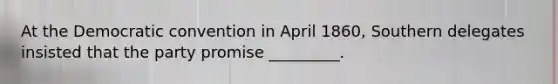 At the Democratic convention in April 1860, Southern delegates insisted that the party promise _________.