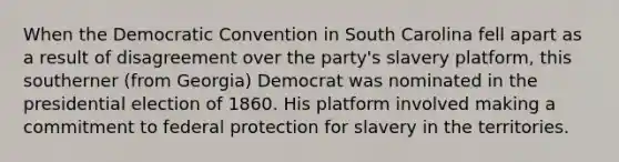 When the Democratic Convention in South Carolina fell apart as a result of disagreement over the party's slavery platform, this southerner (from Georgia) Democrat was nominated in the presidential election of 1860. His platform involved making a commitment to federal protection for slavery in the territories.