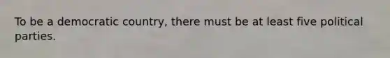 To be a democratic country, there must be at least five political parties.