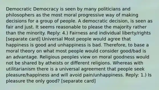 Democratic Democracy is seen by many politicians and philosophers as the most moral progressive way of making decisions for a group of people. A democratic decision, is seen as fair and just. It seems reasonable to please the majority rather than the minority. Reply: 4.) Fairness and individual liberty/rights [separate card] Universal Most people would agree that happiness is good and unhappiness is bad. Therefore, to base a moral theory on what most people would consider good/bad is an advantage. Religious peoples view on moral goodness would not be shared by atheists or different religions. Whereas with utilitarianism there is a universal agreement that people seek pleasure/happiness and will avoid pain/unhappiness. Reply: 1.) Is pleasure the only good? [separate card]