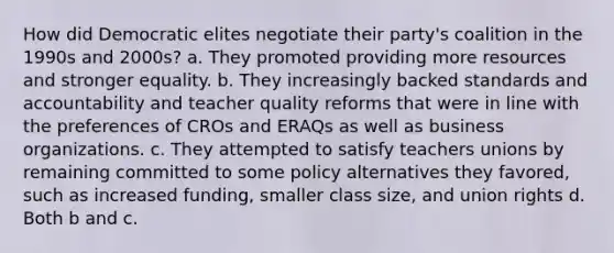 How did Democratic elites negotiate their party's coalition in the 1990s and 2000s? a. They promoted providing more resources and stronger equality. b. They increasingly backed standards and accountability and teacher quality reforms that were in line with the preferences of CROs and ERAQs as well as business organizations. c. They attempted to satisfy teachers unions by remaining committed to some policy alternatives they favored, such as increased funding, smaller class size, and union rights d. Both b and c.