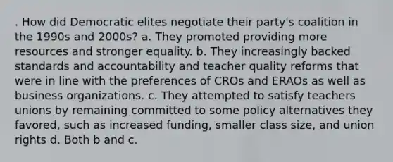 . How did Democratic elites negotiate their party's coalition in the 1990s and 2000s? a. They promoted providing more resources and stronger equality. b. They increasingly backed standards and accountability and teacher quality reforms that were in line with the preferences of CROs and ERAOs as well as business organizations. c. They attempted to satisfy teachers unions by remaining committed to some policy alternatives they favored, such as increased funding, smaller class size, and union rights d. Both b and c.