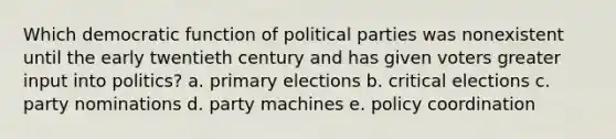 Which democratic function of political parties was nonexistent until the early twentieth century and has given voters greater input into politics? a. primary elections b. critical elections c. party nominations d. party machines e. policy coordination