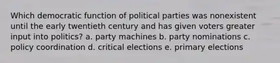 Which democratic function of political parties was nonexistent until the early twentieth century and has given voters greater input into politics? a. party machines b. party nominations c. policy coordination d. critical elections e. primary elections