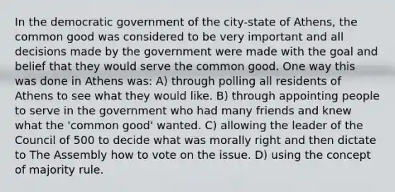 In the democratic government of the city-state of Athens, the common good was considered to be very important and all decisions made by the government were made with the goal and belief that they would serve the common good. One way this was done in Athens was: A) through polling all residents of Athens to see what they would like. B) through appointing people to serve in the government who had many friends and knew what the 'common good' wanted. C) allowing the leader of the Council of 500 to decide what was morally right and then dictate to The Assembly how to vote on the issue. D) using the concept of majority rule.