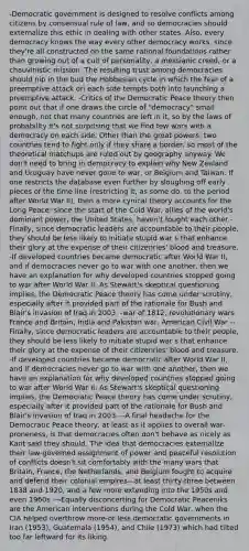 -Democratic government is designed to resolve conflicts among citizens by consensual rule of law, and so democracies should externalize this ethic in dealing with other states. Also, every democracy knows the way every other democracy works, since they're all constructed on the same rational foundations rather than growing out of a cult of personality, a messianic creed, or a chauvinistic mission. The resulting trust among democracies should nip in the bud the Hobbesian cycle in which the fear of a preemptive attack ori each side tempts both into launching a preemptive attack. -Critics of the Democratic Peace theory then point out that if one draws the circle of "democracy" small enough, not that many countries are left in it, so by the laws of probability it's not surprising that we find few wars with a democracy on each side. Other than the great powers, two countries tend to fight only if they share a border, so most of the theoretical matchups are ruled out by geography anyway. We don't need to bring in democracy to explain why New Zealand and Uruguay have never gone to war, or Belgium and Taiwan. If one restricts the database even further by sloughing off early pieces of the time line (restricting it, as some do, to the period after World War II), then a more cynical theory accounts for the Long Peace: since the start of the Cold War, allies of the world's dominant power, the United States, haven't fought each other -Finally, since democratic leaders are accountable to their people, they should be less likely to initiate stupid war s that enhance their glory at the expense of their citizenries' blood and treasure. -If developed countries became democratic after World War II, and if democracies never go to war with one another, then we have an explanation for why developed countries stopped going to war after World War II. As Stewart's skeptical questioning implies, the Democratic Peace theory has come under scrutiny, especially after it provided part of the rationale for Bush and Blair's invasion of Iraq in 2003. -war of 1812, revolutionary wars France and Britain, India and Pakistan war, American Civil War --Finally, since democratic leaders are accountable to their people, they should be less likely to initiate stupid war s that enhance their glory at the expense of their citizenries' blood and treasure. -If developed countries became democratic after World War II, and if democracies never go to war with one another, then we have an explanation for why developed countries stopped going to war after World War II. As Stewart's skeptical questioning implies, the Democratic Peace theory has come under scrutiny, especially after it provided part of the rationale for Bush and Blair's invasion of Iraq in 2003. --A final headache for the Democratic Peace theory, at least as it applies to overall war-proneness, is that democracies often don't behave as nicely as Kant said they should. The idea that democracies externalize their law-governed assignment of power and peaceful resolution of conflicts doesn't sit comfortably with the many wars that Britain, France, the Netherlands, and Belgium fought to acquire and defend their colonial empires—at least thirty-three between 1838 and 1920, and a few more extending into the 1950s and even 1960s -¬Equally disconcerting for Democratic Peaceniks are the American interventions during the Cold War, when the CIA helped overthrow more-or-less democratic governments in Iran (1953), Guatemala (1954), and Chile (1973) which had tilted too far leftward for its liking.