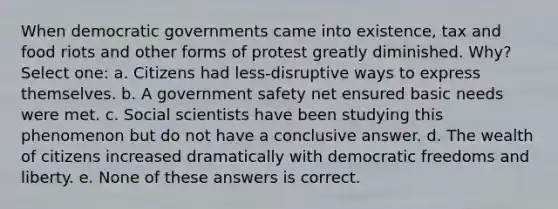 When democratic governments came into existence, tax and food riots and other forms of protest greatly diminished. Why? Select one: a. Citizens had less-disruptive ways to express themselves. b. A government safety net ensured basic needs were met. c. Social scientists have been studying this phenomenon but do not have a conclusive answer. d. The wealth of citizens increased dramatically with democratic freedoms and liberty. e. None of these answers is correct.