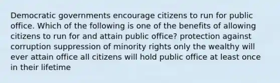 Democratic governments encourage citizens to run for public office. Which of the following is one of the benefits of allowing citizens to run for and attain public office? protection against corruption suppression of minority rights only the wealthy will ever attain office all citizens will hold public office at least once in their lifetime