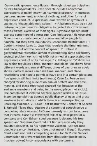 -Democratic governments flourish through robust participation by its citizens/residents. -Free speech includes nonverbal expressions of belief, known as "symbolic speech." -> Includes gestures, movement, articles of clothing, and other forms of expressive conduct. -Expression (oral, written or symbolic) is subject to "reasonable restrictions." -> A balance must be struck between a government's obligation to protect its citizens and those citizens' exercise of their rights. -Symbolic speech must express some type of a message -Can limit speech (is obsolete) -Governments create peaceful spaces and allow people to flourish, but they have boundaries Reasonable Restrictions: 1.) Content-Neutral Laws 1. Laws that regulate the time, manner, and place, but not the content of speech. 2. Upheld if governmental restriction aimed at combatting some secondary societal problem (ex. crime) AND not aimed at suppressing the expressive conduct or its message. Ex: Ratings on TV show is a law which regulates a time, manner, and place (kid shows have different words and run at different times of day than an adult show) -Political rallies can have time, manner, and place restrictions and need a permit to have one in a certain place and free speech still has limits (no threats) Case Ex: Person was charged for dancing nude at an annual protest and the time, manner, and place restriction charged her because of the audience members and being in the wrong place (not a club). She complained it violated her free speech which is not true. State law upheld that banned public display of open and gross lewdness in situations in which there is an unsuspecting or unwilling audience. 2.) Laws That Restrict the Content of Speech 1. Upheld if laws that regulate the content of speech serve a compelling state interest AND are narrowly written to achieve that interest. Case Ex: Prevented talk of nuclear power at a company and Con Edison sued because it violated his free speech and Supreme Court did not find a reason why they couldn't discuss it, so his rights were violated (just because people are uncomfortable, it does not make it illegal). Supreme Court could not find a compelling reason for NY Public Service Commission to prevent utilities from discussion public policy (nuclear power) in correspondence with customers.