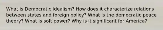 What is Democratic Idealism? How does it characterize relations between states and foreign policy? What is the democratic peace theory? What is soft power? Why is it significant for America?