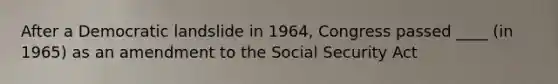 After a Democratic landslide in 1964, Congress passed ____ (in 1965) as an amendment to the Social Security Act