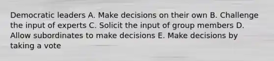 Democratic leaders A. Make decisions on their own B. Challenge the input of experts C. Solicit the input of group members D. Allow subordinates to make decisions E. Make decisions by taking a vote