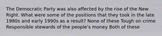 The Democratic Party was also affected by the rise of the New Right. What were some of the positions that they took in the late 1980s and early 1990s as a result? None of these Tough on crime Responsible stewards of the people's money Both of these