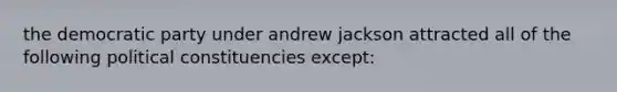 the democratic party under andrew jackson attracted all of the following political constituencies except: