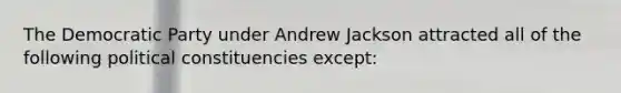 The Democratic Party under Andrew Jackson attracted all of the following political constituencies except: