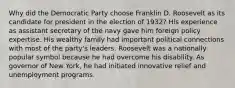 Why did the Democratic Party choose Franklin D. Roosevelt as its candidate for president in the election of 1932? His experience as assistant secretary of the navy gave him foreign policy expertise. His wealthy family had important political connections with most of the party's leaders. Roosevelt was a nationally popular symbol because he had overcome his disability. As governor of New York, he had initiated innovative relief and unemployment programs.