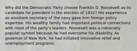 Why did the Democratic Party choose Franklin D. Roosevelt as its candidate for president in the election of 1932? His experience as assistant secretary of the navy gave him foreign policy expertise. His wealthy family had important political connections with most of the party's leaders. Roosevelt was a nationally popular symbol because he had overcome his disability. As governor of New York, he had initiated innovative relief and unemployment programs.