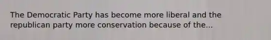 The Democratic Party has become more liberal and the republican party more conservation because of the...