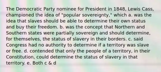 The Democratic Party nominee for President in 1848, Lewis Cass, championed the idea of "popular sovereignty," which a. was the idea that slaves should be able to determine their own status and buy their freedom. b. was the concept that Northern and Southern states were partially sovereign and should determine, for themselves, the status of slavery in their borders. c. said Congress had no authority to determine if a territory was slave or free. d. contended that only the people of a territory, in their Constitution, could determine the status of slavery in that territory. e. Both c & d