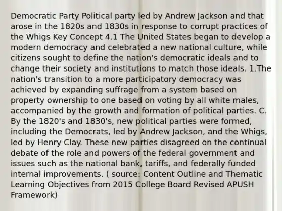 Democratic Party Political party led by Andrew Jackson and that arose in the 1820s and 1830s in response to corrupt practices of the Whigs Key Concept 4.1 The United States began to develop a modern democracy and celebrated a new national culture, while citizens sought to define the nation's democratic ideals and to change their society and institutions to match those ideals. 1.The nation's transition to a more participatory democracy was achieved by expanding suffrage from a system based on property ownership to one based on voting by all white males, accompanied by the growth and formation of political parties. C. By the 1820's and 1830's, new political parties were formed, including the Democrats, led by Andrew Jackson, and the Whigs, led by Henry Clay. These new parties disagreed on the continual debate of the role and powers of the federal government and issues such as the national bank, tariffs, and federally funded internal improvements. ( source: Content Outline and Thematic Learning Objectives from 2015 College Board Revised APUSH Framework)