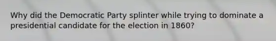 Why did the Democratic Party splinter while trying to dominate a presidential candidate for the election in 1860?