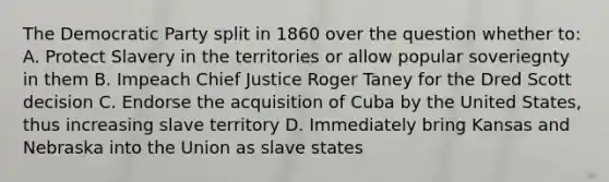 The Democratic Party split in 1860 over the question whether to: A. Protect Slavery in the territories or allow popular soveriegnty in them B. Impeach Chief Justice Roger Taney for the Dred Scott decision C. Endorse the acquisition of Cuba by the United States, thus increasing slave territory D. Immediately bring Kansas and Nebraska into the Union as slave states