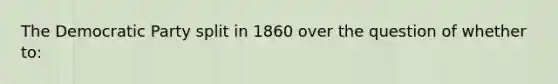 The Democratic Party split in 1860 over the question of whether to: