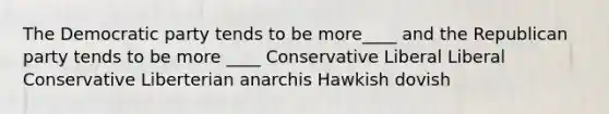 The Democratic party tends to be more____ and the Republican party tends to be more ____ Conservative Liberal Liberal Conservative Liberterian anarchis Hawkish dovish