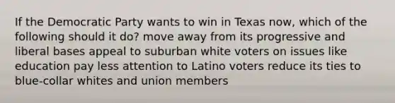 If the Democratic Party wants to win in Texas now, which of the following should it do? move away from its progressive and liberal bases appeal to suburban white voters on issues like education pay less attention to Latino voters reduce its ties to blue-collar whites and union members