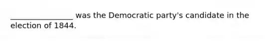 ________________ was the Democratic party's candidate in the election of 1844.