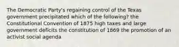 The Democratic Party's regaining control of the Texas government precipitated which of the following? the Constitutional Convention of 1875 high taxes and large government deficits the constitution of 1869 the promotion of an activist social agenda