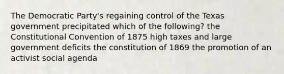 The Democratic Party's regaining control of the Texas government precipitated which of the following? the Constitutional Convention of 1875 high taxes and large government deficits the constitution of 1869 the promotion of an activist social agenda