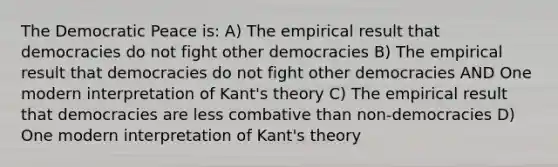 The Democratic Peace is: A) The empirical result that democracies do not fight other democracies B) The empirical result that democracies do not fight other democracies AND One modern interpretation of Kant's theory C) The empirical result that democracies are less combative than non-democracies D) One modern interpretation of Kant's theory