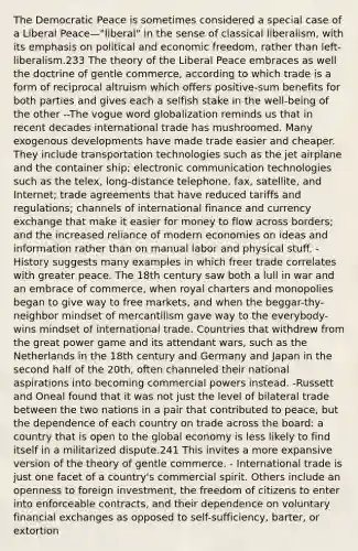 The Democratic Peace is sometimes considered a special case of a Liberal Peace—"liberal" in the sense of classical liberalism, with its emphasis on political and economic freedom, rather than left-liberalism.233 The theory of the Liberal Peace embraces as well the doctrine of gentle commerce, according to which trade is a form of reciprocal altruism which offers positive-sum benefits for both parties and gives each a selfish stake in the well-being of the other --The vogue word globalization reminds us that in recent decades international trade has mushroomed. Many exogenous developments have made trade easier and cheaper. They include transportation technologies such as the jet airplane and the container ship; electronic communication technologies such as the telex, long-distance telephone, fax, satellite, and Internet; trade agreements that have reduced tariffs and regulations; channels of international finance and currency exchange that make it easier for money to flow across borders; and the increased reliance of modern economies on ideas and information rather than on manual labor and physical stuff. -History suggests many examples in which freer trade correlates with greater peace. The 18th century saw both a lull in war and an embrace of commerce, when royal charters and monopolies began to give way to free markets, and when the beggar-thy-neighbor mindset of mercantilism gave way to the everybody-wins mindset of international trade. Countries that withdrew from the great power game and its attendant wars, such as the Netherlands in the 18th century and Germany and Japan in the second half of the 20th, often channeled their national aspirations into becoming commercial powers instead. -Russett and Oneal found that it was not just the level of bilateral trade between the two nations in a pair that contributed to peace, but the dependence of each country on trade across the board: a country that is open to the global economy is less likely to find itself in a militarized dispute.241 This invites a more expansive version of the theory of gentle commerce. - International trade is just one facet of a country's commercial spirit. Others include an openness to foreign investment, the freedom of citizens to enter into enforceable contracts, and their dependence on voluntary financial exchanges as opposed to self-sufficiency, barter, or extortion