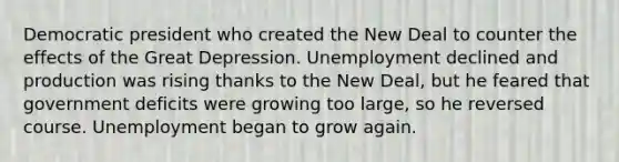 Democratic president who created the New Deal to counter the effects of the Great Depression. Unemployment declined and production was rising thanks to the New Deal, but he feared that government deficits were growing too large, so he reversed course. Unemployment began to grow again.