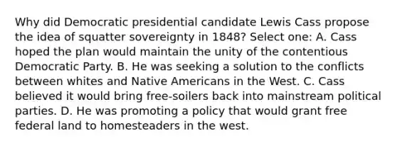 Why did Democratic presidential candidate Lewis Cass propose the idea of squatter sovereignty in 1848? Select one: A. Cass hoped the plan would maintain the unity of the contentious Democratic Party. B. He was seeking a solution to the conflicts between whites and Native Americans in the West. C. Cass believed it would bring free-soilers back into mainstream political parties. D. He was promoting a policy that would grant free federal land to homesteaders in the west.