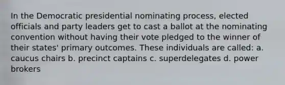 In the Democratic presidential nominating process, elected officials and party leaders get to cast a ballot at the nominating convention without having their vote pledged to the winner of their states' primary outcomes. These individuals are called: a. caucus chairs b. precinct captains c. superdelegates d. power brokers