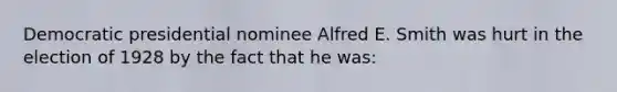 Democratic presidential nominee Alfred E. Smith was hurt in the election of 1928 by the fact that he was: