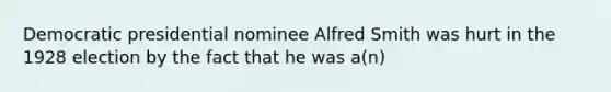 Democratic presidential nominee Alfred Smith was hurt in the 1928 election by the fact that he was a(n)