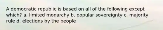 A democratic republic is based on all of the following except which? a. limited monarchy b. popular sovereignty c. majority rule d. elections by the people