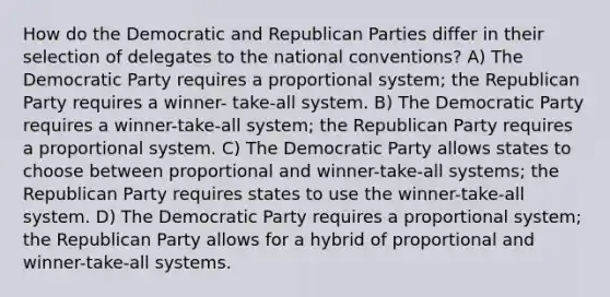 How do the Democratic and Republican Parties differ in their selection of delegates to the national conventions? A) The Democratic Party requires a proportional system; the Republican Party requires a winner- take-all system. B) The Democratic Party requires a winner-take-all system; the Republican Party requires a proportional system. C) The Democratic Party allows states to choose between proportional and winner-take-all systems; the Republican Party requires states to use the winner-take-all system. D) The Democratic Party requires a proportional system; the Republican Party allows for a hybrid of proportional and winner-take-all systems.