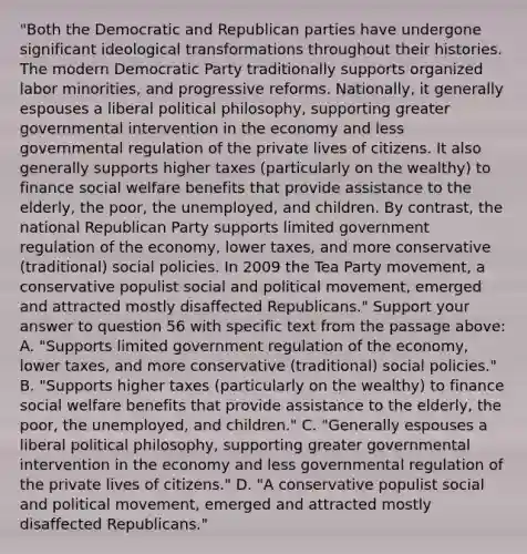 "Both the Democratic and Republican parties have undergone significant ideological transformations throughout their histories. The modern Democratic Party traditionally supports organized labor minorities, and progressive reforms. Nationally, it generally espouses a liberal political philosophy, supporting greater governmental intervention in the economy and less governmental regulation of the private lives of citizens. It also generally supports higher taxes (particularly on the wealthy) to finance social welfare benefits that provide assistance to the elderly, the poor, the unemployed, and children. By contrast, the national Republican Party supports limited government regulation of the economy, lower taxes, and more conservative (traditional) social policies. In 2009 the Tea Party movement, a conservative populist social and political movement, emerged and attracted mostly disaffected Republicans." Support your answer to question 56 with specific text from the passage above: A. "Supports limited government regulation of the economy, lower taxes, and more conservative (traditional) social policies." B. "Supports higher taxes (particularly on the wealthy) to finance social welfare benefits that provide assistance to the elderly, the poor, the unemployed, and children." C. "Generally espouses a liberal political philosophy, supporting greater governmental intervention in the economy and less governmental regulation of the private lives of citizens." D. "A conservative populist social and political movement, emerged and attracted mostly disaffected Republicans."