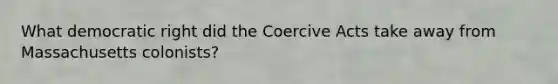 What democratic right did the Coercive Acts take away from Massachusetts colonists?