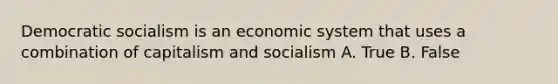 Democratic socialism is an economic system that uses a combination of capitalism and socialism A. True B. False